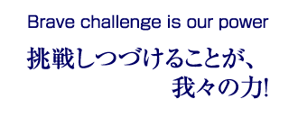 Brave challenge is our power｜挑戦しつづけることが、我々の力！